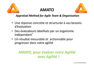 AMATO
Appraisal Method for Agile Team & Organisation
• Une réponse concrète et structurée à vos besoins
d’évaluation
• Des évaluateurs labellisés par un organisme
indépendant*indépendant*
• Un résultat mesurable et actionnable pour
progresser dans votre agilité
AMATO, pour évaluer votre Agilité
avec Agilité !
*en cours de finalisation
 
