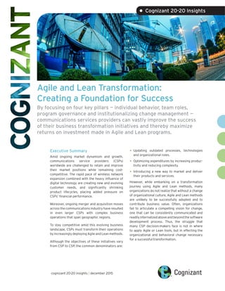 Agile and Lean Transformation:
Creating a Foundation for Success
By focusing on four key pillars — individual behavior, team roles,
program governance and institutionalizing change management —
communications services providers can vastly improve the success
of their business transformation initiatives and thereby maximize
returns on investment made in Agile and Lean programs.
Executive Summary
Amid ongoing market dynamism and growth,
communications service providers (CSPs)
worldwide are challenged to retain and improve
their market positions while remaining cost-
competitive. The rapid pace of wireless network
expansion combined with the heavy influence of
digital technology are creating new and evolving
customer needs, and significantly shrinking
product lifecycles, placing added pressure on
CSPs’ financial performance.
Moreover, ongoing merger and acquisition moves
across the communications industry have resulted
in even larger CSPs with complex business
operations that span geographic regions.
To stay competitive amid this evolving business
landscape, CSPs must transform their operations
by increasingly deploying Agile and Lean methods.
Although the objectives of these initiatives vary
from CSP to CSP, the common denominators are:
•	Updating outdated processes, technologies
and organizational roles.
•	Optimizing expenditures by increasing produc-
tivity and reducing complexity.
•	Introducing a new way to market and deliver
their products and services.
However, while embarking on a transformation
journey using Agile and Lean methods, many
organizations do not realize that without a change
of organizational culture, Agile and Lean methods
are unlikely to be successfully adopted and to
contribute business value. Often, organizations
fail to articulate a compelling vision for change,
one that can be consistently communicated and
readily internalized above and beyond the software
development process. Thus, the struggle that
many CSP decision-makers face is not in where
to apply Agile or Lean tools, but in effecting the
organizational and behavioral change necessary
for a successful transformation.
cognizant 20-20 insights | december 2015
• Cognizant 20-20 Insights
 