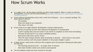 How Scrum Works
■ In a rugby scrum, all the players literally put their heads together. When it comes to software
development, a scrum can be characterized by developers putting their heads together to address
complex problems.
■ Scrum software development starts with a wish list of features — a.k.a. a product backlog. The
team meets to discuss:
– The backlog.
– What still needs to be completed.
– How long it will take.
■ Scrum relies on an agile software development concept called sprints:
– Sprints are periods of time when software development is actually done.
– A sprint usually lasts from one week to one month to complete an item from the backlog.
– The goal of each sprint is to create a saleable product.
– Each sprint ends with a sprint review.
– Then the team chooses another piece of backlog to develop — which starts a new sprint.
– Sprints continue until the project deadline or the project budget is spent.
■ In daily scrums, teams meet to discuss their progress since the previous meeting and make plans
for that day.
– The meetings should be brief — no longer than 15 minutes.
– Each team member needs to be present and prepared.
■ The ScrumMaster keeps the team focused on the goal.
 