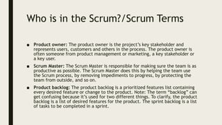 Who is in the Scrum?/Scrum Terms
■ Product owner: The product owner is the project’s key stakeholder and
represents users, customers and others in the process. The product owner is
often someone from product management or marketing, a key stakeholder or
a key user.
■ Scrum Master: The Scrum Master is responsible for making sure the team is as
productive as possible. The Scrum Master does this by helping the team use
the Scrum process, by removing impediments to progress, by protecting the
team from outside, and so on.
■ Product backlog: The product backlog is a prioritized features list containing
every desired feature or change to the product. Note: The term “backlog” can
get confusing because it’s used for two different things. To clarify, the product
backlog is a list of desired features for the product. The sprint backlog is a list
of tasks to be completed in a sprint.
 