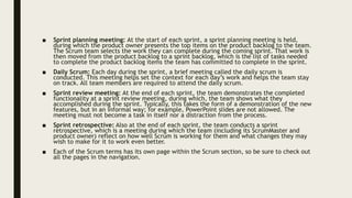 ■ Sprint planning meeting: At the start of each sprint, a sprint planning meeting is held,
during which the product owner presents the top items on the product backlog to the team.
The Scrum team selects the work they can complete during the coming sprint. That work is
then moved from the product backlog to a sprint backlog, which is the list of tasks needed
to complete the product backlog items the team has committed to complete in the sprint.
■ Daily Scrum: Each day during the sprint, a brief meeting called the daily scrum is
conducted. This meeting helps set the context for each day’s work and helps the team stay
on track. All team members are required to attend the daily scrum.
■ Sprint review meeting: At the end of each sprint, the team demonstrates the completed
functionality at a sprint review meeting, during which, the team shows what they
accomplished during the sprint. Typically, this takes the form of a demonstration of the new
features, but in an informal way; for example, PowerPoint slides are not allowed. The
meeting must not become a task in itself nor a distraction from the process.
■ Sprint retrospective: Also at the end of each sprint, the team conducts a sprint
retrospective, which is a meeting during which the team (including its ScrumMaster and
product owner) reflect on how well Scrum is working for them and what changes they may
wish to make for it to work even better.
■ Each of the Scrum terms has its own page within the Scrum section, so be sure to check out
all the pages in the navigation.
 
