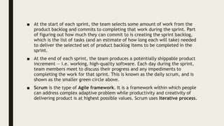 ■ At the start of each sprint, the team selects some amount of work from the
product backlog and commits to completing that work during the sprint. Part
of figuring out how much they can commit to is creating the sprint backlog,
which is the list of tasks (and an estimate of how long each will take) needed
to deliver the selected set of product backlog items to be completed in the
sprint.
■ At the end of each sprint, the team produces a potentially shippable product
increment — i.e. working, high-quality software. Each day during the sprint,
team members meet to discuss their progress and any impediments to
completing the work for that sprint. This is known as the daily scrum, and is
shown as the smaller green circle above.
■ Scrum is the type of Agile framework. It is a framework within which people
can address complex adaptive problem while productivity and creativity of
delivering product is at highest possible values. Scrum uses Iterative process.
 