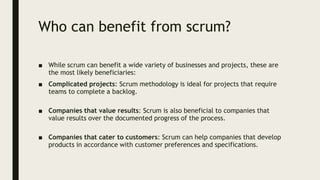 Who can benefit from scrum?
■ While scrum can benefit a wide variety of businesses and projects, these are
the most likely beneficiaries:
■ Complicated projects: Scrum methodology is ideal for projects that require
teams to complete a backlog.
■ Companies that value results: Scrum is also beneficial to companies that
value results over the documented progress of the process.
■ Companies that cater to customers: Scrum can help companies that develop
products in accordance with customer preferences and specifications.
 