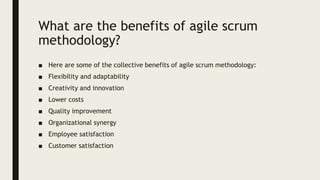 What are the benefits of agile scrum
methodology?
■ Here are some of the collective benefits of agile scrum methodology:
■ Flexibility and adaptability
■ Creativity and innovation
■ Lower costs
■ Quality improvement
■ Organizational synergy
■ Employee satisfaction
■ Customer satisfaction
 