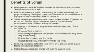 Benefits of Scrum
■ Developers who want the freedom to make decisions thrive in scrum teams.
Team morale tends to be high.
■ Each sprint produces a product that is ready for market even though the
project is ongoing. The highest priority requirements are addressed first so a
high-quality, low-risk product can be on the market.
■ The incremental process shortens the time to market by about 30 percent to
40 percent. Because the product owner is part of the scrum team,
requirements can be delivered as they are needed.
■ Scrum projects often realize a higher return on investment (ROI). This is
attributed to:
– Decreased time to market.
– Early and regular feedback that prompts course corrections early when
they are less costly.
– Defects that are fewer and less costly.
– Projects failing early and quickly when it’s less costly.
■ Reviewing each sprint before the team moves on to the next sprint spreads
testing throughout development.
■ Project focus and goals can change with evolving business goals.
 