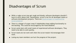 Disadvantages of Scrum
■ While a rugby scrum may get rough and bloody, software developers shouldn’t
have to worry about that. Nonetheless, scrum is not for all developer teams or
software development projects. There are disadvantages to implementing
scrum projects:
■ There is a danger of scope creep if stakeholders keep adding functionality to
the backlog. This could be encouraged by the fixed deadline.
■ Scrum works best with small teams of experienced software developers. They
need to be able to work quickly.
■ Scrum teams do not work well when the scrum master micromanages their
work.
■ Losing any team members can hurt the progress of the project.
 