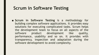 Scrum in Software Testing
■ Scrum in Software Testing is a methodology for
building complex software applications. It provides easy
solutions for executing complicated tasks. Scrum helps
the development team to focus on all aspects of the
software product development like quality,
performance, usability and so on. It provides with
transparency, inspection and adaptation during the
software development to avoid complexity.
 