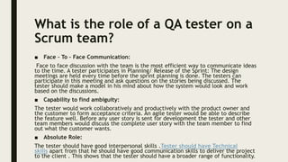What is the role of a QA tester on a
Scrum team?
■ Face – To – Face Communication:
Face to face discussion with the team is the most efficient way to communicate ideas
to the time. A tester participates in Planning/ Release of the Sprint: The design
meetings are held every time before the sprint planning is done. The testers can
participate in this meeting and ask questions on the stories being discussed. The
tester should make a model in his mind about how the system would look and work
based on the discussions.
■ Capability to find ambiguity:
The tester would work collaboratively and productively with the product owner and
the customer to form acceptance criteria. An agile tester would be able to describe
the feature well. Before any user story is sent for development the tester and other
team members would discuss the complete user story with the team member to find
out what the customer wants.
■ Absolute Role:
The tester should have good interpersonal skills .Tester should have Technical
skills apart from that he should have good communication skills to deliver the project
to the client . This shows that the tester should have a broader range of functionality.
 