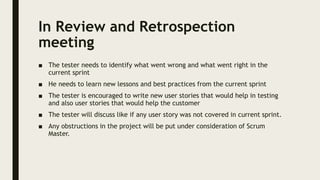 In Review and Retrospection
meeting
■ The tester needs to identify what went wrong and what went right in the
current sprint
■ He needs to learn new lessons and best practices from the current sprint
■ The tester is encouraged to write new user stories that would help in testing
and also user stories that would help the customer
■ The tester will discuss like if any user story was not covered in current sprint.
■ Any obstructions in the project will be put under consideration of Scrum
Master.
 