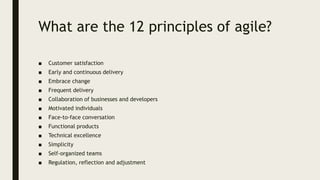 What are the 12 principles of agile?
■ Customer satisfaction
■ Early and continuous delivery
■ Embrace change
■ Frequent delivery
■ Collaboration of businesses and developers
■ Motivated individuals
■ Face-to-face conversation
■ Functional products
■ Technical excellence
■ Simplicity
■ Self-organized teams
■ Regulation, reflection and adjustment
 