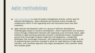 Agile methodology
■ Agile methodology is a type of project management process, mainly used for
software development, where demands and solutions evolve through the
collaborative effort of self-organizing and cross-functional teams and their
customers.
■ Agile software development refers to a group of software development
methodologies based on iterative development, where requirements and solutions
evolve through collaboration between self-organizing cross-functional teams. Agile
methods or Agile processes generally promote a disciplined project management
process that encourages frequent inspection and adaptation, a leadership
philosophy that encourages teamwork, self-organization and accountability, a set
of engineering best practices intended to allow for rapid delivery of high-quality
software, and a business approach that aligns development with customer needs
and company goals.
 