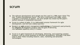 scrum
■ The software development term scrum was first used in a 1986 paper titled "The
New Product Development Game". The term is borrowed from rugby, where
a scrum is a formation of players. The term scrum was chosen by the paper's
authors because it emphasizes teamwork.
■ Scrum is a subset of Agile. It is a lightweight process framework for agile
development, and the most widely-used one.
■ Scrum is an agile project management methodology or framework used primarily
for software development projects with the goal of delivering
new software capability every 2-4 weeks.
■ Scrum is an agile framework for developing, delivering, and sustaining complex
products, with an initial emphasis on software development, although it has been
used in other fields including research, sales, marketing and advanced
technologies.
 