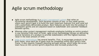 Agile scrum methodology
■ Agile scrum methodology is a project management system that relies on
incremental development. Each iteration consists of two- to four-week sprints,
where each sprint's goal is to build the most important features first and come out
with a potentially deliverable product. More features are built into the product in
subsequent sprints and are adjusted based on stakeholder and customer feedback
between sprints.
■ Whereas other project management methods emphasize building an entire product
in one iteration from start to finish, agile scrum methodology focuses on delivering
several iterations of a product to provide stakeholders with the highest business
value in the least amount of time.
■ Agile scrum methodology has several benefits. First, it encourages products to be
built faster, since each set of goals must be completed within each sprint's time
frame. It also requires frequent planning and goal setting, which helps the scrum
team focus on the current sprint's objectives and increase productivity.
 
