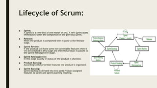Lifecycle of Scrum:
■ Sprint:
A Sprint is a time-box of one month or less. A new Sprint starts
immediately after the completion of the previous Sprint.
■ Release:
When the product is completed then it goes to the Release
stage.
■ Sprint Review:
If the product still have some non-achievable features then it
will be checked in this stage and then the product is passed to
the Sprint Retrospective stage.
■ Sprint Retrospective:
In this stage quality or status of the product is checked.
■ Product Backlog:
According to the prioritize features the product is organized.
■ Sprint Backlog:
Sprint Backlog is divided into two parts Product assigned
features to sprint and Sprint planning meeting.
 