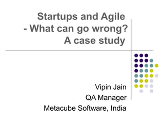 Startups and Agile
- What can go wrong?
A case study
Vipin Jain
QA Manager
Metacube Software, India
 