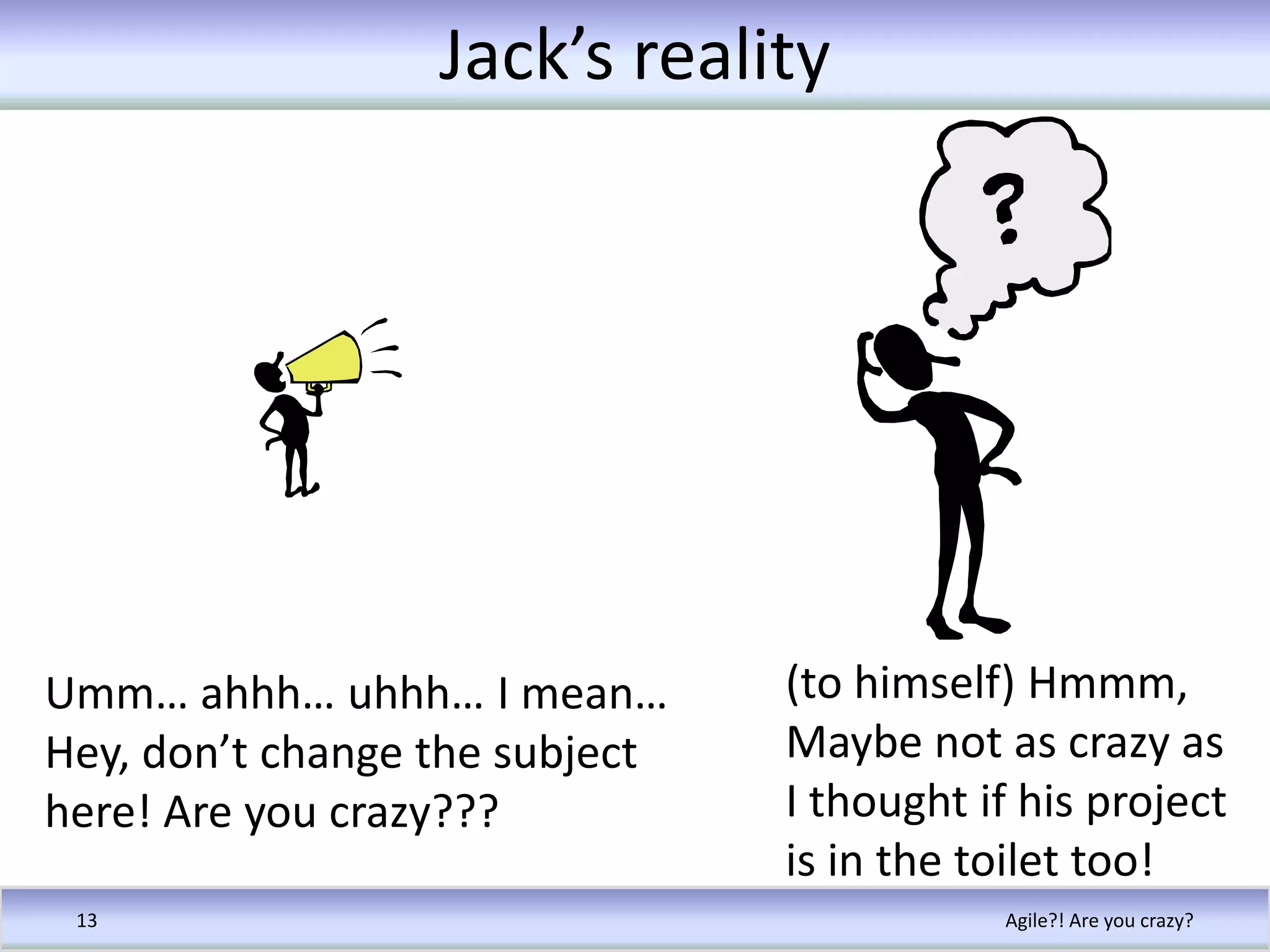 Jack’s realityAgile?! Are you crazy?13(to himself) Hmmm, Maybe not as crazy as I thought if his project is in the toilet too!Umm… ahhh… uhhh… I mean…Hey, don’t change the subject here! Are you crazy???