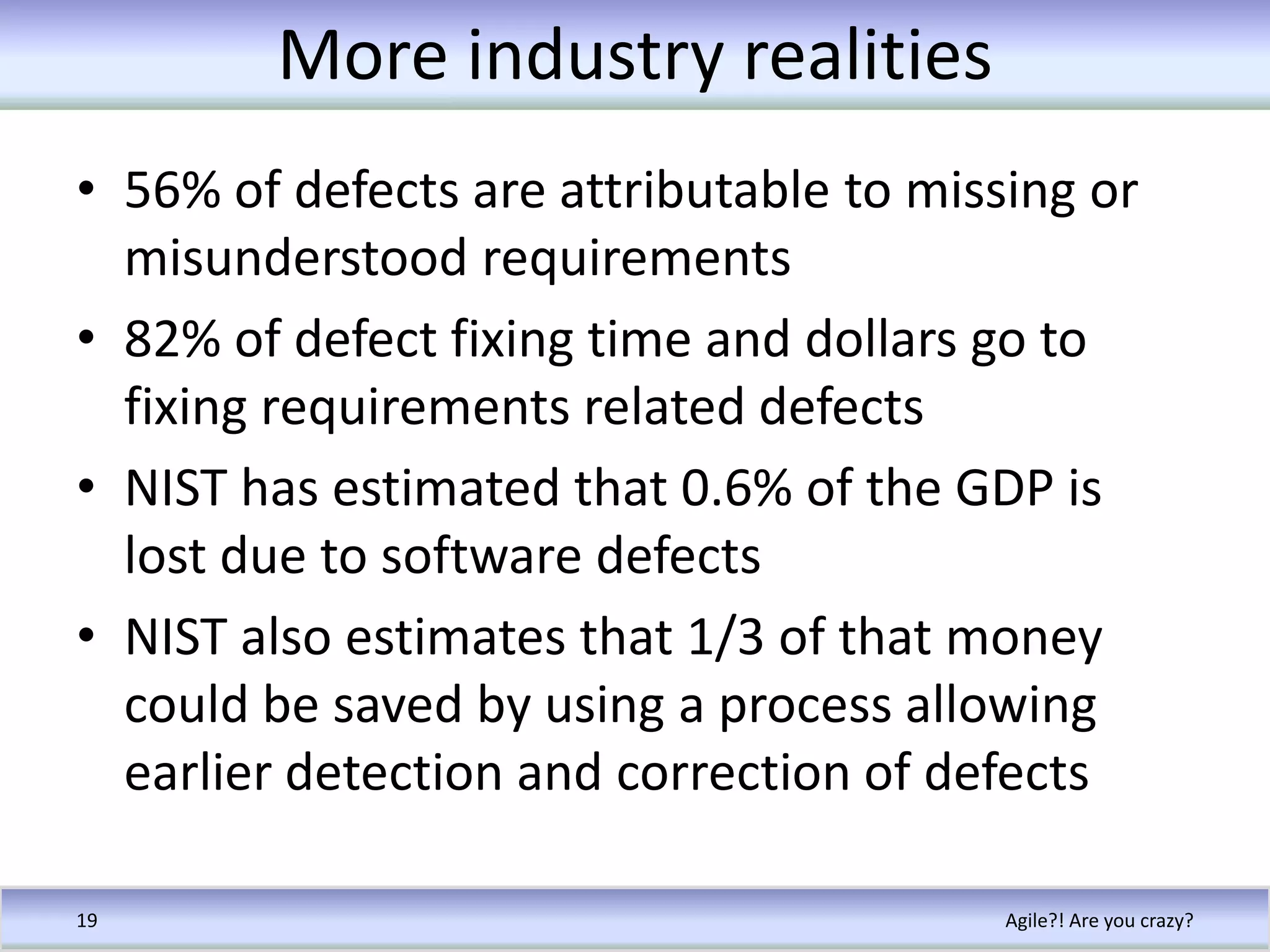 More industry realities56% of defects are attributable to missing or misunderstood requirements82% of defect fixing time and dollars go to fixing requirements related defectsNIST has estimated that 0.6% of the GDP is lost due to software defectsNIST also estimates that 1/3 of that money could be saved by using a process allowing earlier detection and correction of defectsAgile?! Are you crazy?19