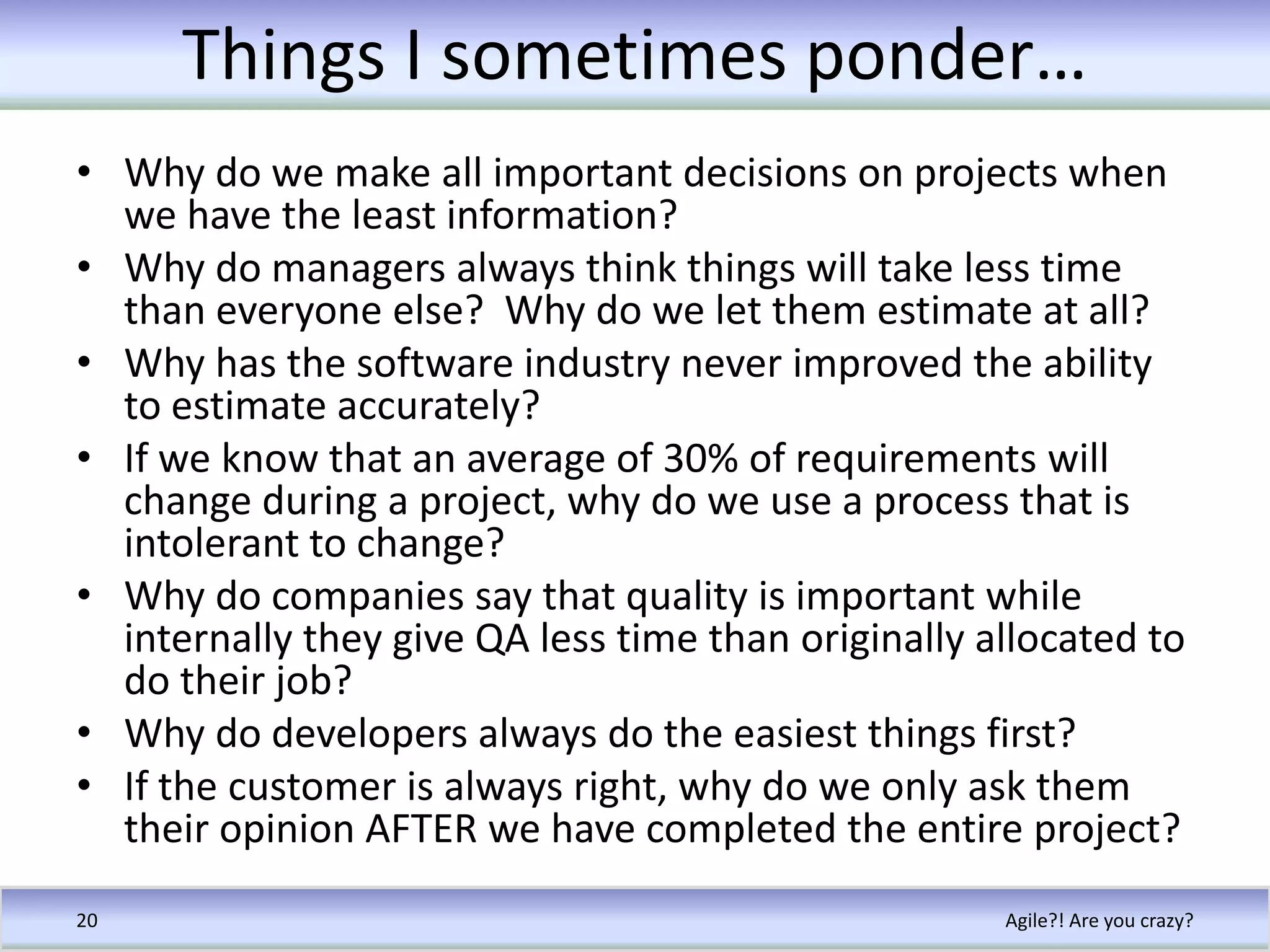 Things I sometimes ponder…Why do we make all important decisions on projects when we have the least information?Why do managers always think things will take less time than everyone else?  Why do we let them estimate at all?Why has the software industry never improved the ability to estimate accurately?If we know that an average of 30% of requirements will change during a project, why do we use a process that is intolerant to change?Why do companies say that quality is important while internally they give QA less time than originally allocated to do their job?Why do developers always do the easiest things first?If the customer is always right, why do we only ask them their opinion AFTER we have completed the entire project?Agile?! Are you crazy?20
