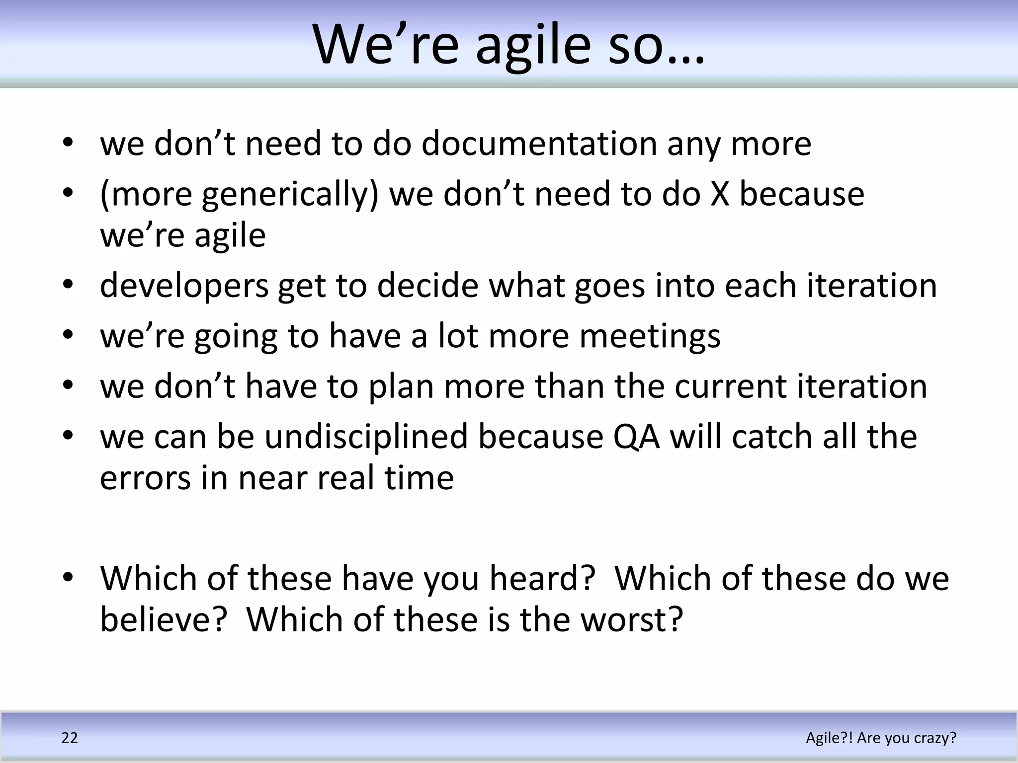 We’re agile so…we don’t need to do documentation any more(more generically) we don’t need to do X because we’re agiledevelopers get to decide what goes into each iterationwe’re going to have a lot more meetingswe don’t have to plan more than the current iterationwe can be undisciplined because QA will catch all the errors in near real timeWhich of these have you heard?  Which of these do we believe?  Which of these is the worst?Agile?! Are you crazy?22