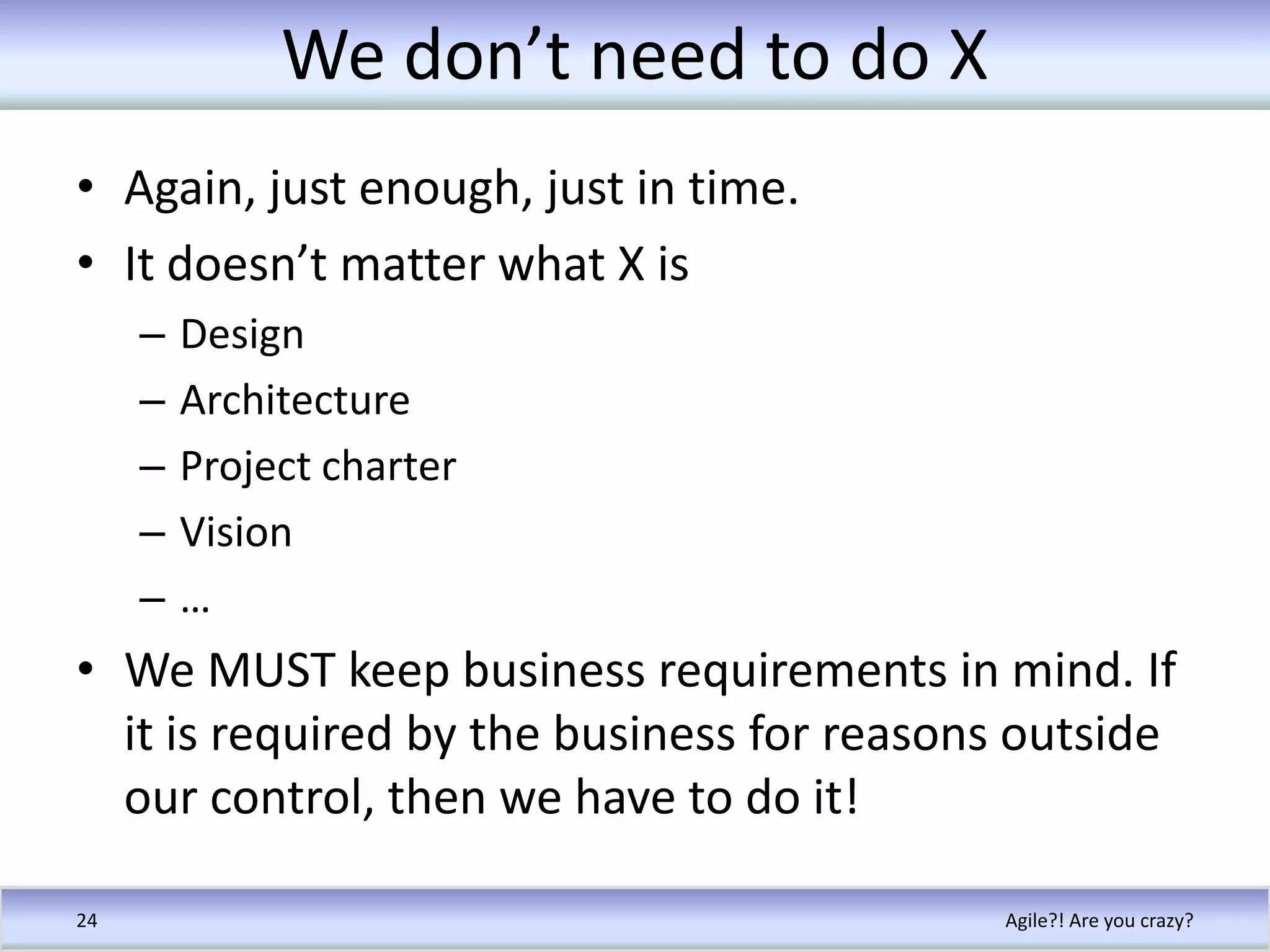 We don’t need to do XAgain, just enough, just in time.It doesn’t matter what X isDesignArchitectureProject charterVision…We MUST keep business requirements in mind. If it is required by the business for reasons outside our control, then we have to do it!Agile?! Are you crazy?24