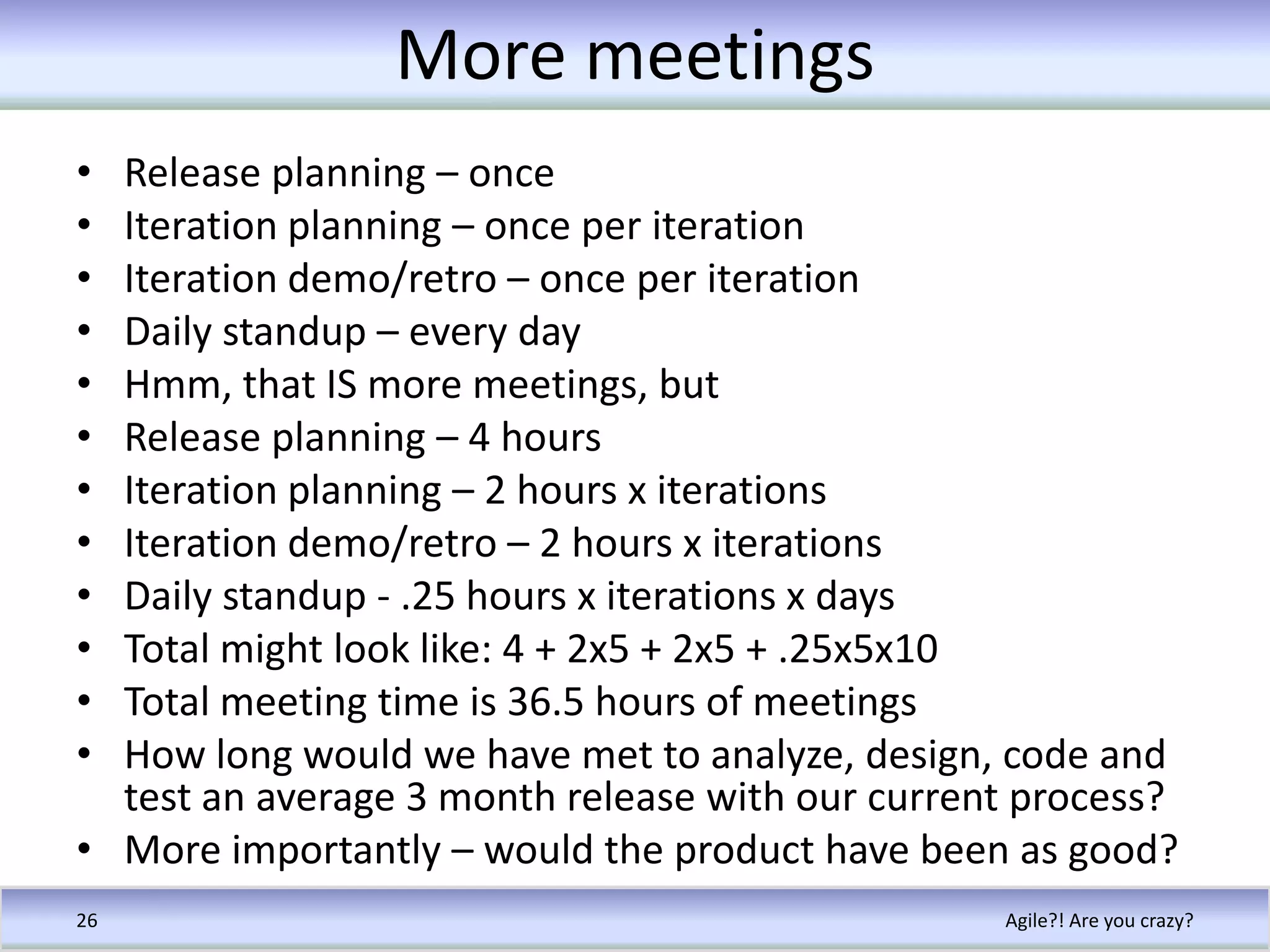 More meetingsRelease planning – onceIteration planning – once per iterationIteration demo/retro – once per iterationDaily standup – every dayHmm, that IS more meetings, butRelease planning – 4 hoursIteration planning – 2 hours x iterationsIteration demo/retro – 2 hours x iterationsDaily standup - .25 hours x iterations x daysTotal might look like: 4 + 2x5 + 2x5 + .25x5x10Total meeting time is 36.5 hours of meetingsHow long would we have met to analyze, design, code and test an average 3 month release with our current process?More importantly – would the product have been as good?Agile?! Are you crazy?26