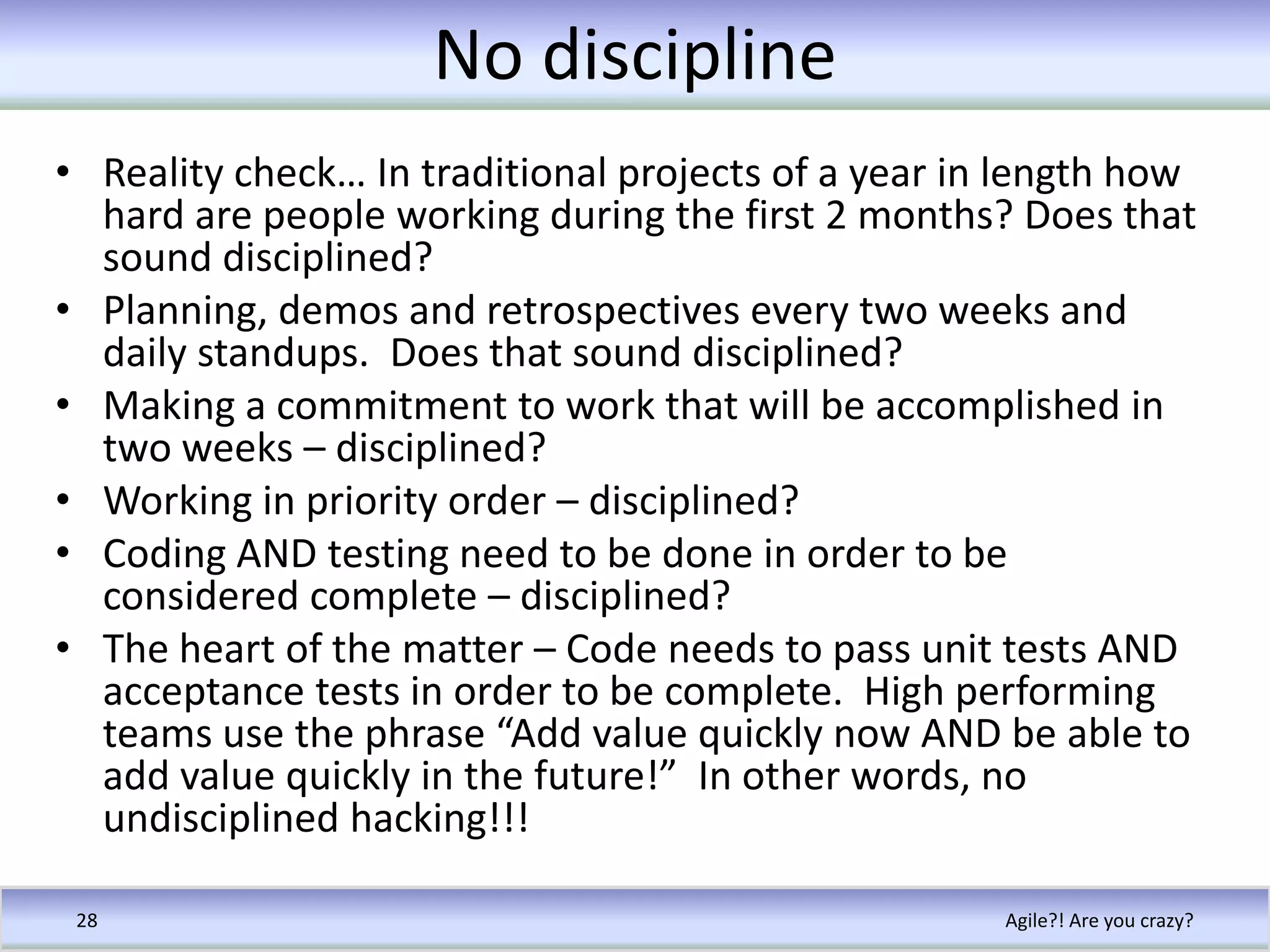 No disciplineReality check… In traditional projects of a year in length how hard are people working during the first 2 months? Does that sound disciplined?Planning, demos and retrospectives every two weeks and daily standups.  Does that sound disciplined?Making a commitment to work that will be accomplished in two weeks – disciplined?Working in priority order – disciplined?Coding AND testing need to be done in order to be considered complete – disciplined?The heart of the matter – Code needs to pass unit tests AND acceptance tests in order to be complete.  High performing teams use the phrase “Add value quickly now AND be able to add value quickly in the future!”  In other words, no undisciplined hacking!!!Agile?! Are you crazy?28