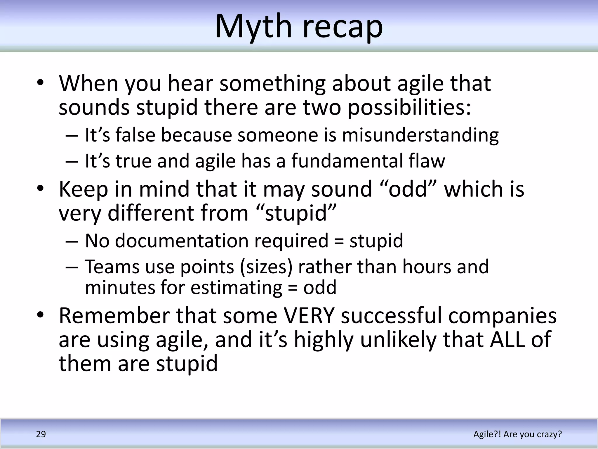 Myth recapWhen you hear something about agile that sounds stupid there are two possibilities:It’s false because someone is misunderstandingIt’s true and agile has a fundamental flawKeep in mind that it may sound “odd” which is very different from “stupid”No documentation required = stupidTeams use points (sizes) rather than hours and minutes for estimating = oddRemember that some VERY successful companies are using agile, and it’s highly unlikely that ALL of them are stupidAgile?! Are you crazy?29