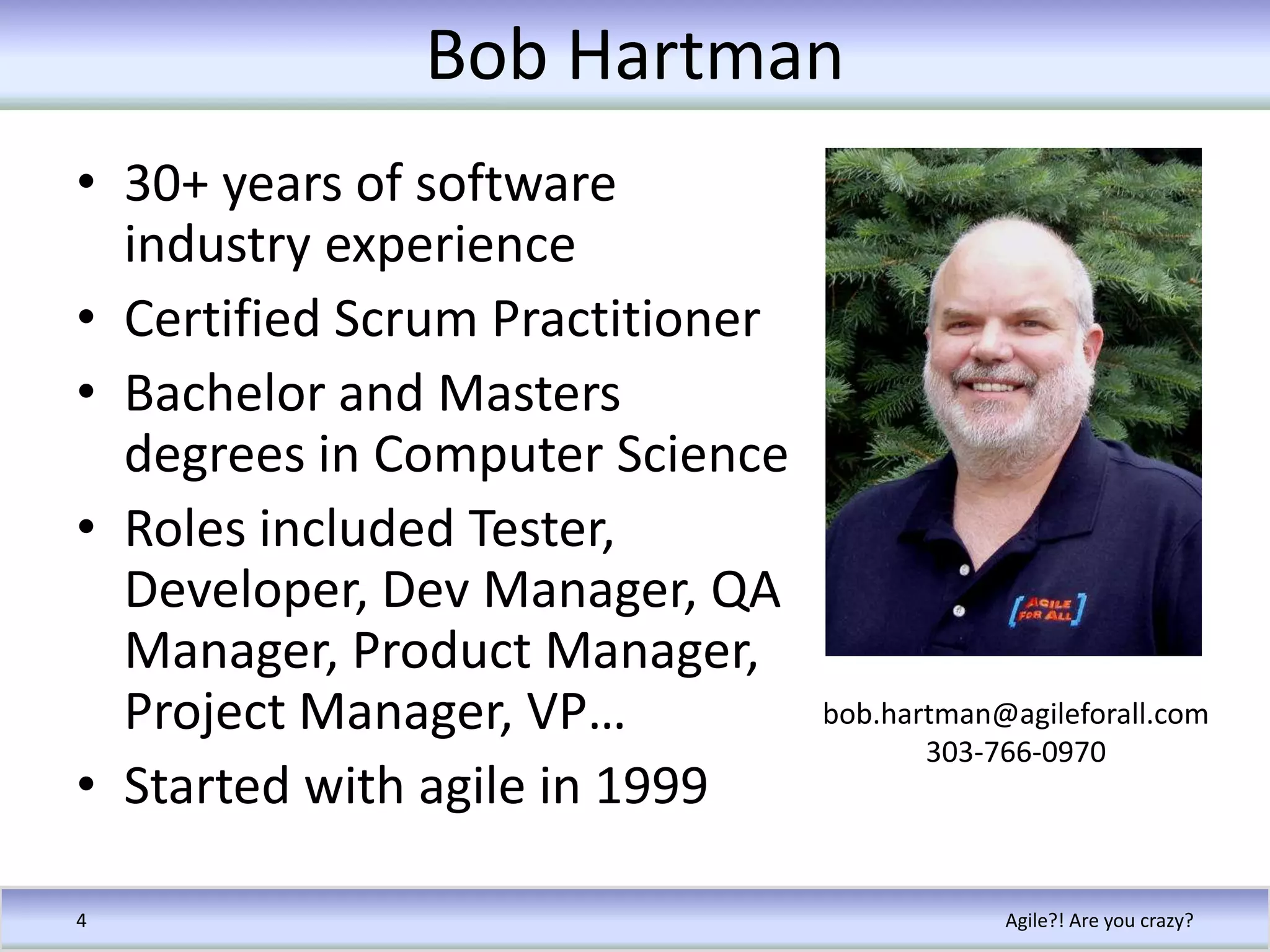 Bob Hartman30+ years of software industry experienceCertified Scrum PractitionerBachelor and Masters degrees in Computer ScienceRoles included Tester, Developer, Dev Manager, QA Manager, Product Manager, Project Manager, VP…Started with agile in 1999Agile?! Are you crazy?4bob.hartman@agileforall.com303-766-0970