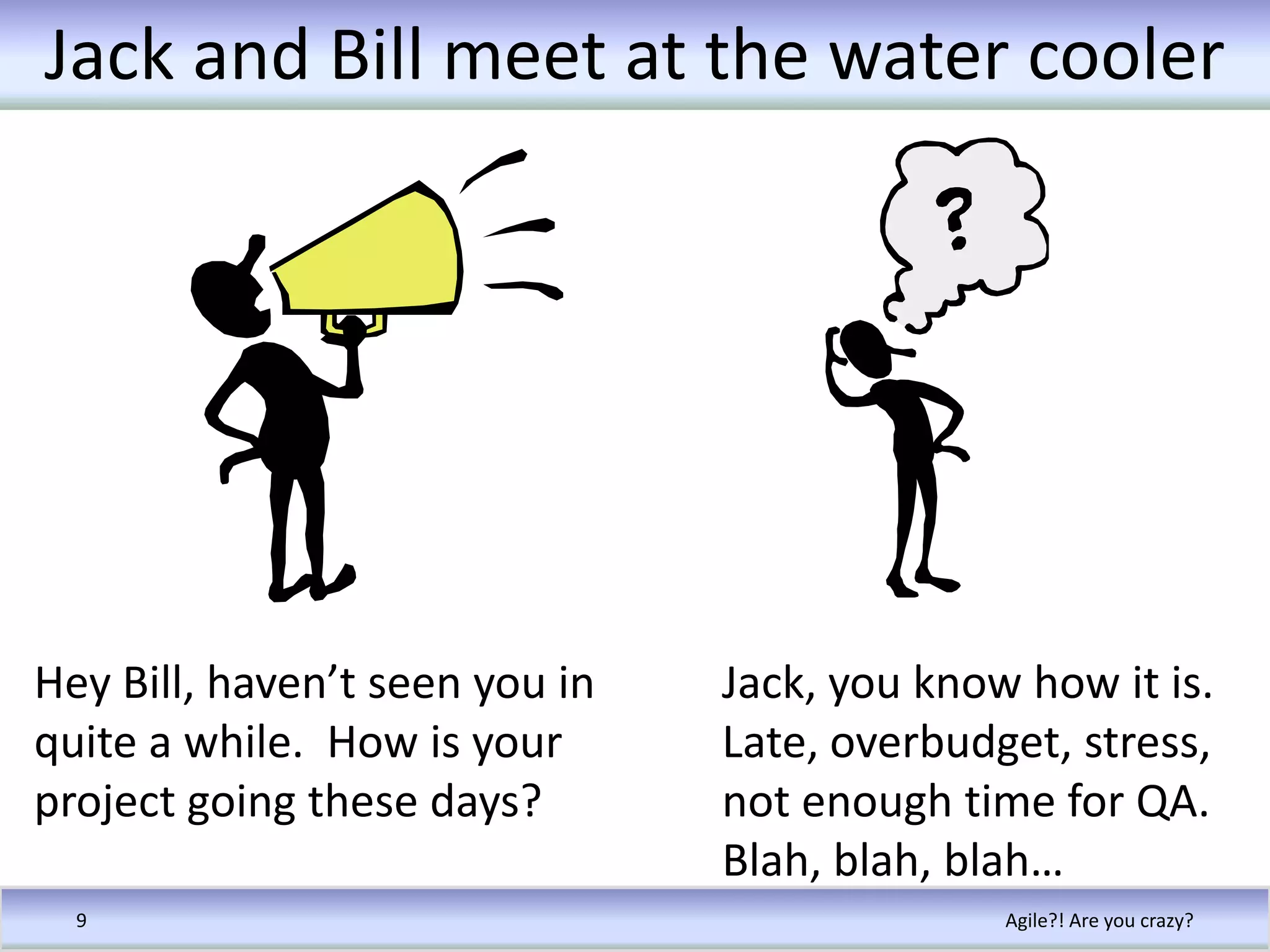 Jack and Bill meet at the water coolerAgile?! Are you crazy?9Hey Bill, haven’t seen you in quite a while.  How is your project going these days?Jack, you know how it is. Late, overbudget, stress, not enough time for QA.  Blah, blah, blah…
