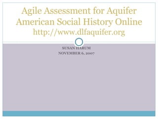 SUSAN HARUM NOVEMBER 6, 2007 Agile Assessment for Aquifer American Social History Online http://www.dlfaquifer.org 
