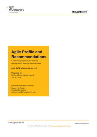 Agile Profile and
Recommendations
A preliminary report on your software
delivery team's business responsiveness.


Agile Self Evaluation Version 1.0


Prepared for
Ciprian Mester, Alcatel-Lucent
July 04, 2009




For more information, contact :
Gregory M. Reiser
Principal Consultant
assessments@thoughtworks.com




                                                                                          www.thoughtworks.com
                     To schedule Onsite Assessments, email assessments@thoughtworks.com
 