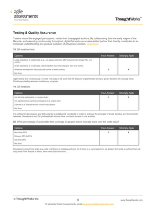 Testing & Quality Assurance
Testers should be engaged participants, rather than disengaged auditors. By collaborating from the early stages of the
lifecycle, and executing continuously throughout, Agile QA works as a value-added partner that directly contributes to an
increased understanding and gradual evolution of a business solution. Read more

18. QA analysts test:

 Options                                                                                                Your Answer        Strongly Agile
 Large collections of functionality (e.g., use cases) delivered after long intervals (longer than one
 month).

 Small collections of functionality, delivered after short intervals (less than one month).

 Whatever development has produced is what is tested (varies).                                                X                      X

 Not Sure.


Agile teams test continuously. It is the only way to be sure that the features implemented during a given iteration are actually done.
Continuous testing ensures continuous progress.

19. QA analysts:

 Options                                                                                                Your Answer        Strongly Agile
 Are full-time participants in a project team.                                                                X                      X

 Are significant but part-time participants in a project team.

 Operate as a "shared service" across many teams.

 Not Sure.


It is critical for Developers and QA analysts to collaborate constantly in order to achieve the principle of small, iterative and incremental
releases. Developers and QA professionals should have constant access to one another.

20. What percentage of automated test coverage do project teams typically have over the code base?

 Options                                                                                                Your Answer        Strongly Agile
 More than 65%.                                                                                               X                      X

 Between 25% to 65%.

 less than 25%.

 Not Sure.


Developers should not write any code until there is a failing unit test. So if there is a new feature to be added, first write a unit test that will
only work if the feature is there, then make that test work.




                                                                                  9                                          www.thoughtworks.com
                                        To schedule Onsite Assessments, email assessments@thoughtworks.com
 