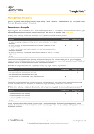 Management Practices
Some of the unique Management practices of Agile include "Deliver Frequently", "Measure Value" and "Empowered Team".
There are 12 questions across 5 dimensions.


Requirements Analysis
Agile recognizes that not everything about the desired end-product can be known before development starts. Hence, Agile
teams adopt lightweight requirements gathering techniques, with a focus on business value. Read More

1. Which of the following most closely resembles your up-front requirements analysis process?

 Options                                                                                              Your Answer   Strongly Agile
 We capture as many high-level statements that we can within a short period of time and then begin
 development.

 We employ user stories. We time-box the initial analysis work and then grow the story list while          X                X
 developing the solution.

 We develop a comprehensive list of requirements and as much detail as we possibly can before
 committing to development.

 We employ use-case analysis, supporting UML models and other artifacts. Use cases are 1 to 5 pages
 long as needed.

 Not Sure.


Traditionally project teams are taught to capture all requirements up front, and then achieve customer sign off. This process inhibits
change, whereas most software projects demand constant change. Ideally, development teams should capture "just enough" detail to get
started and then use an iterative development process to evolve the requirements.

2. What is the longest amount of time expected to develop any single business requirement?

 Options                                                                                              Your Answer   Strongly Agile
 Every requirement can be developed in less than 5 days.                                                                    X

 Every requirement can be developed in less than 10 days.

 Some requirements will require more than 10 days of development time.                                     X

 Not Sure.


Agile is about constant feedback loops between the customer and the development team. If the customer does not frequently have a
chance to see what is being built, there is the risk that the team may build something of sub-optimal business value.

3. Which of the following most closely describes the ratio of business analysts to developers within your organization?

 Options                                                                                              Your Answer   Strongly Agile
 1 business analyst to 4 or fewer developers.                                                              X                X

 1 business analyst to 7 or fewer developers.

 1 business analyst to 8 or more developers.

 Not Sure.


In Agile, Business Analysts take on the role of "product owner" - prioritizing stories and developing acceptance tests along with the
customer. Development team members should have constant access to subject matter experts. Any delay in getting questions answered
will decrease throughput.




                                                                               3                                     www.thoughtworks.com
                                      To schedule Onsite Assessments, email assessments@thoughtworks.com
 