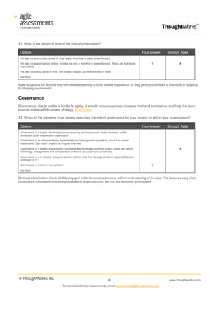 11. What is the length of time of the typical project plan?

 Options                                                                                                   Your Answer   Strongly Agile
 We plan for a very short period of time, rarely more than a week or two forward.

 We plan for a short period of time, in detail for only a month to 6 weeks forward. Plans are high-level        X                 X
 beyond that.

 We plan for a long period of time, with details mapped out for 6 months or more.

 Not Sure.


Agile recognizes the fact that long-term detailed planning is futile. Details mapped out for long periods could lead to inflexibility in adapting
to changing requirements.


Governance
Governance should not be a hurdle to agility. It should reduce suprises, increase trust and confidence, and help the team
execute in line with business strategy. Read more

12. Which of the following most closely describes the role of governance for your project (or within your organization)?

 Options                                                                                                   Your Answer   Strongly Agile
 Governance is a formal, structured process requiring periodic process and/or technical audits
 conducted by an independent organization.

 Governance is an informal activity implemented via "management by walking around" by senior
 leaders who "spot audit" projects at irregular intervals.

 Governance is a shared responsibility. Standards are developed jointly by project teams and senior                               X
 technology management; and compliance is enforced via unobtrusive processes.

 Governance is a bit chaotic; everyone seems to thinks that they have governance responsibility over
 some part of IT.

 Governance is limited or non-existent.                                                                         X

 Not Sure.


Business stakeholders should be fully engaged in the Governance process, with an understanding of its value. This becomes easy when
Governance is focused on removing obstacles to project success, and not just standards enforcement.




                                                                                6                                         www.thoughtworks.com
                                       To schedule Onsite Assessments, email assessments@thoughtworks.com
 