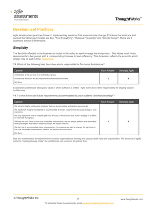 Development Practices
Agile development practices focus on implementing solutions that accommodate change. Practices that embrace and
support the following principles are key: "Test Everything", "Release Frequently" and "Simple Design". There are 8
questions across 4 dimensions.


Simplicity
The flexibility afforded to the business is rooted in the ability to easily change the end-product. This allows most future
requirements to be ignored with a corresponding increase in team efficiency. This dimension reflects the extent to which
design may be just-in-time. Read more

13. Which of the following best describes who is responsible for Technical Architecture?

 Options                                                                                                  Your Answer   Strongly Agile
 Architecture is the purview of an architecture group.

 Architecture decisions are the responsibility of development teams.                                           X                X

 Not Sure.


Evolutionary architecture takes place close to where software is written. Agile teams have direct responsibility for shaping solution
architectures.

14. To what extent are future requirements accommodated by your systems' architecture/design?

 Options                                                                                                  Your Answer   Strongly Agile
 We strive for highly configurable solutions that can accommodate anticipated requirements.

 We implement designs that attempt to accommodate all known requirements because change is very
 expensive.

 We only implement what is needed right now. We use a "first solution that works" strategy in an effort
 to maximize throughput.

 Although we only focus on the most immediate requirements, we use design patterns and automated               X                X
 testing strategies that make it easier to change the system later on.

 We don't try to accommodate future requirements. Our systems are hard to change. So we focus on
 the most immediate requirements, stabilize the solution and then ship it.

 Not Sure.


New and maintenance development work evolves organizational learning and exposes both risks and opportunities. The essence of agility
is that by "making change cheap" the architecture can evolve to its optimal form.




                                                                               7                                         www.thoughtworks.com
                                       To schedule Onsite Assessments, email assessments@thoughtworks.com
 