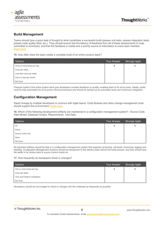 Build Management
Teams should give a good deal of thought to what constitutes a successful build (passes unit tests, passes integration tests,
passes code quality tests, etc.). They should ensure that the latency of feedback from all of these assessments of code
committed is minimized, and that this feedback is visible and a priority source of information to every team member.
Read more

15. How often does the team create a complete build of an entire product stack?

 Options                                                                                          Your Answer         Strongly Agile
 Once or more times per day.                                                                              X                     X

 Once per week.

 Less than once per week.

 Once or less per month.

 Not Sure.


Frequent builds of the entire project stack give developers constant feedback on quality, enabling them to fix errors early. Ideally, builds
must be fully automated (no error-prone manual processes) and should be backed up by automated tests and continuous integration.


Configuration Management
Rapid change by multiple developers is common with Agile teams. Code libraries and other change management tools
should support this environment. Read more

16. Which of the following development artifacts are maintained in a configuration management system? : Source Code,
Data Model, Database Scripts, Requirements, Test Data.

 Options                                                                                          Your Answer         Strongly Agile
 All.                                                                                                     X                     X

 Some.

 Source Code only.

 None.

 Not Sure.


All important artifacts should be help in a configuration management system that supports versioning, roll-backs, branching, tagging and
labelling. Configuation Management Systems should be transparent to the delivery team behind the build process, and they should have
the ability to tie stories back to source control check-ins.

17. How frequently do developers check in changes?

 Options                                                                                          Your Answer         Strongly Agile
 One or more times per day.                                                                               X                     X

 Once per week.

 Only upon feature completion.

 Not Sure.


Developers should be encouraged to check-in changes into the codebase as frequently as possible.




                                                                       8                                                www.thoughtworks.com
                                   To schedule Onsite Assessments, email assessments@thoughtworks.com
 