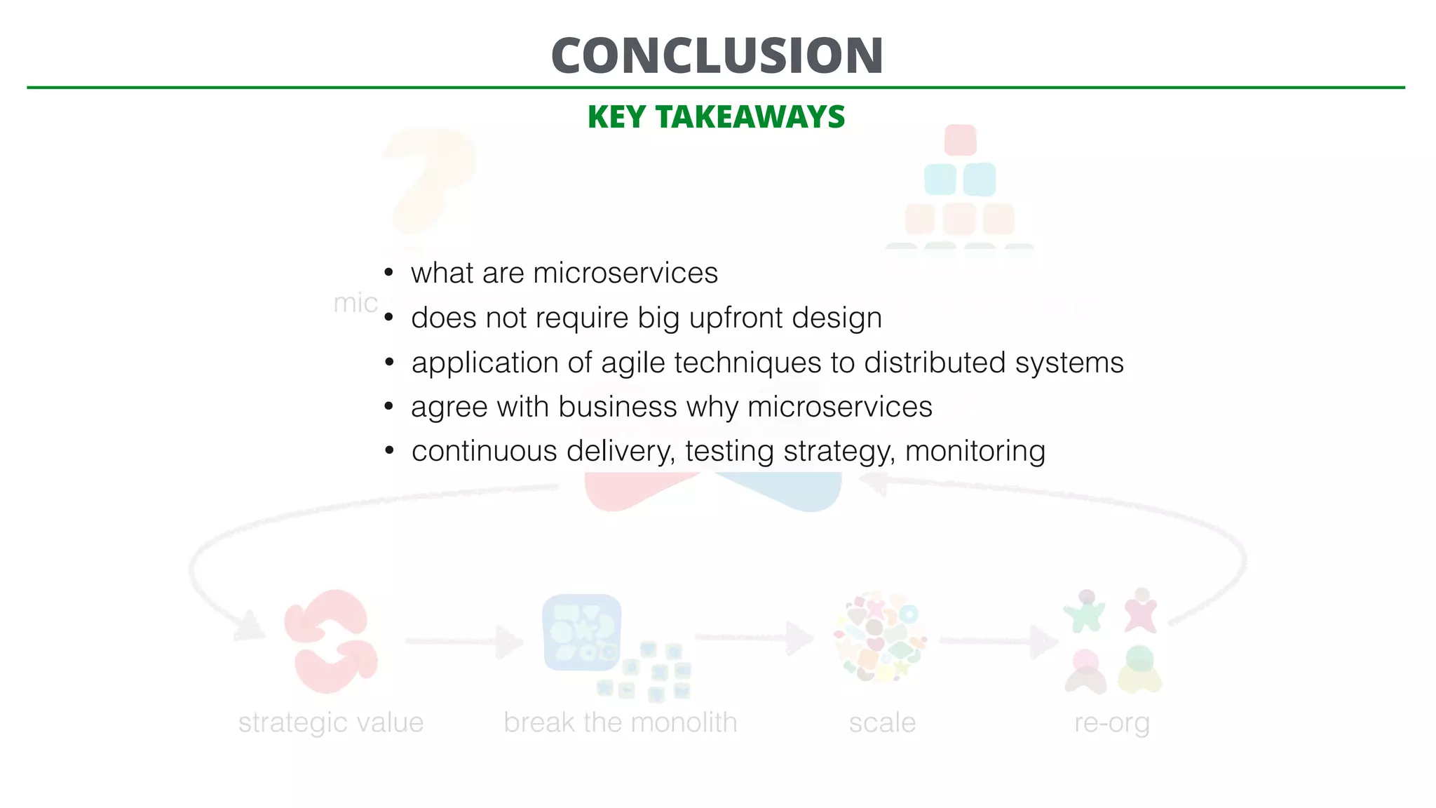 microservices? need big upfront design?
Microservices
strategic value break the monolith scale re-org
CONCLUSION
• what are microservices
• does not require big upfront design
• application of agile techniques to distributed systems
• agree with business why microservices
• continuous delivery, testing strategy, monitoring
KEY TAKEAWAYS
 