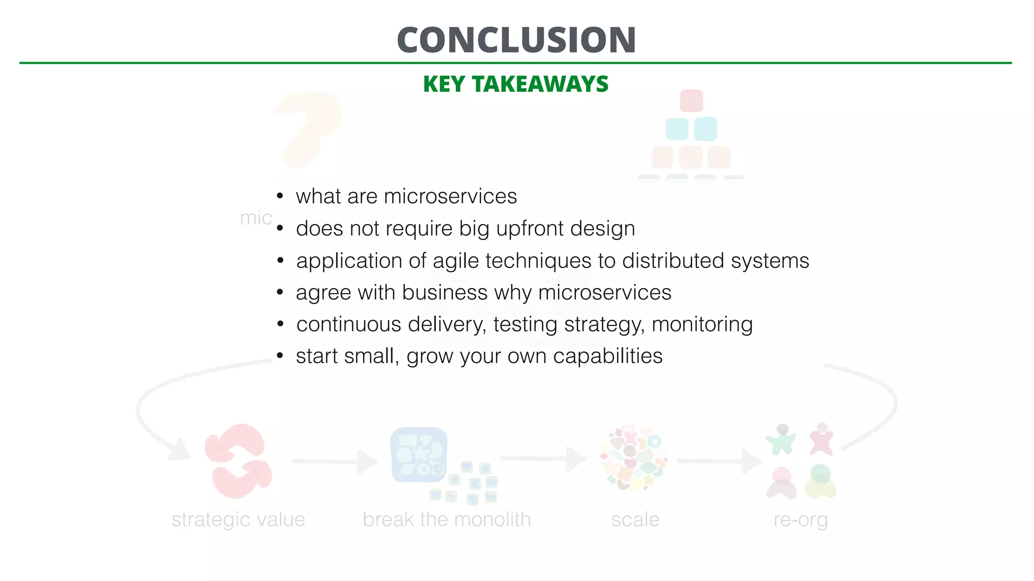 microservices? need big upfront design?
Microservices
strategic value break the monolith scale re-org
CONCLUSION
• what are microservices
• does not require big upfront design
• application of agile techniques to distributed systems
• agree with business why microservices
• continuous delivery, testing strategy, monitoring
• start small, grow your own capabilities
KEY TAKEAWAYS
 
