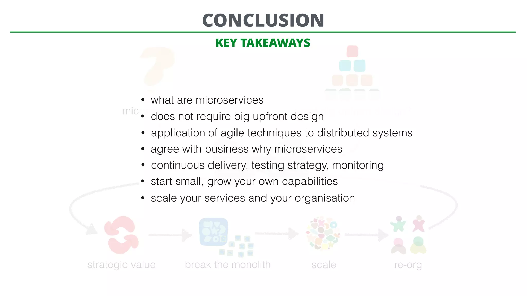 microservices? need big upfront design?
Microservices
strategic value break the monolith scale re-org
CONCLUSION
• what are microservices
• does not require big upfront design
• application of agile techniques to distributed systems
• agree with business why microservices
• continuous delivery, testing strategy, monitoring
• start small, grow your own capabilities
• scale your services and your organisation
KEY TAKEAWAYS
 