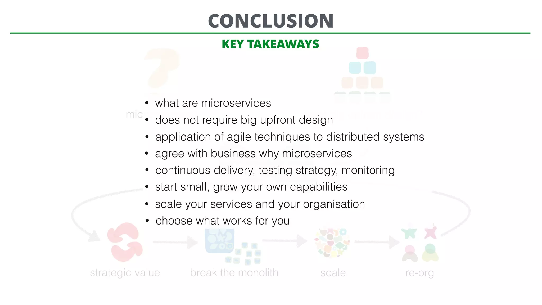 microservices? need big upfront design?
Microservices
strategic value break the monolith scale re-org
CONCLUSION
• what are microservices
• does not require big upfront design
• application of agile techniques to distributed systems
• agree with business why microservices
• continuous delivery, testing strategy, monitoring
• start small, grow your own capabilities
• scale your services and your organisation
• choose what works for you
KEY TAKEAWAYS
 