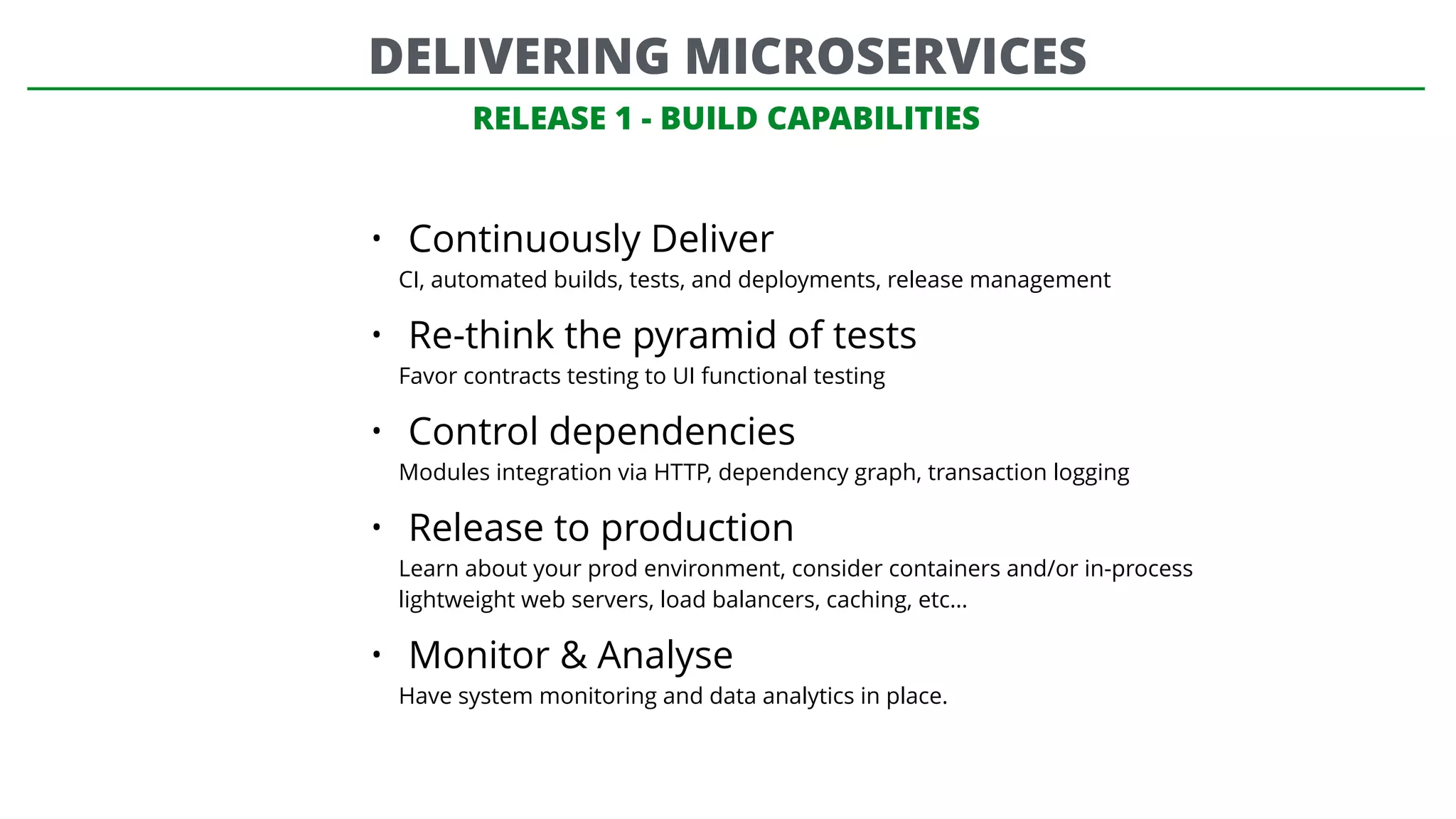 RELEASE 1 - BUILD CAPABILITIES
• Continuously Deliver
CI, automated builds, tests, and deployments, release management
• Re-think the pyramid of tests
Favor contracts testing to UI functional testing
• Control dependencies
Modules integration via HTTP, dependency graph, transaction logging
• Release to production
Learn about your prod environment, consider containers and/or in-process
lightweight web servers, load balancers, caching, etc…
• Monitor & Analyse
Have system monitoring and data analytics in place.
DELIVERING MICROSERVICES
 