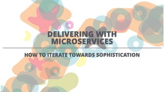 DELIVERING WITH
MICROSERVICES
HOW TO ITERATE TOWARDS SOPHISTICATION
 