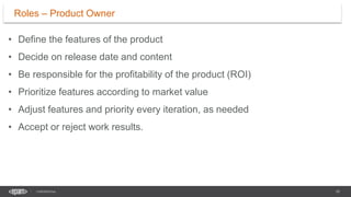 10
CONFIDENTIAL
• Define the features of the product
• Decide on release date and content
• Be responsible for the profitability of the product (ROI)
• Prioritize features according to market value
• Adjust features and priority every iteration, as needed
• Accept or reject work results.
Roles – Product Owner
 