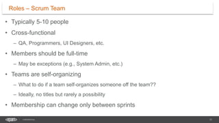 12
CONFIDENTIAL
• Typically 5-10 people
• Cross-functional
– QA, Programmers, UI Designers, etc.
• Members should be full-time
– May be exceptions (e.g., System Admin, etc.)
• Teams are self-organizing
– What to do if a team self-organizes someone off the team??
– Ideally, no titles but rarely a possibility
• Membership can change only between sprints
Roles – Scrum Team
 