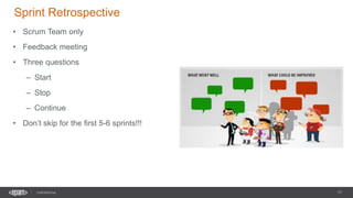 17
CONFIDENTIAL
Sprint Retrospective
• Scrum Team only
• Feedback meeting
• Three questions
– Start
– Stop
– Continue
• Don’t skip for the first 5-6 sprints!!!
 