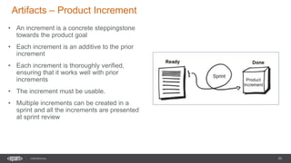 20
CONFIDENTIAL
Artifacts – Product Increment
• An increment is a concrete steppingstone
towards the product goal
• Each increment is an additive to the prior
increment
• Each increment is thoroughly verified,
ensuring that it works well with prior
increments
• The increment must be usable.
• Multiple increments can be created in a
sprint and all the increments are presented
at sprint review
 