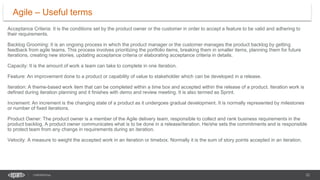 22
CONFIDENTIAL
Acceptance Criteria: It is the conditions set by the product owner or the customer in order to accept a feature to be valid and adhering to
their requirements.
Backlog Grooming: It is an ongoing process in which the product manager or the customer manages the product backlog by getting
feedback from agile teams. This process involves prioritizing the portfolio items, breaking them in smaller items, planning them for future
iterations, creating new stories, updating acceptance criteria or elaborating acceptance criteria in details.
Capacity: It is the amount of work a team can take to complete in one iteration.
Feature: An improvement done to a product or capability of value to stakeholder which can be developed in a release.
Iteration: A theme-based work item that can be completed within a time box and accepted within the release of a product. Iteration work is
defined during iteration planning and it finishes with demo and review meeting. It is also termed as Sprint.
Increment: An increment is the changing state of a product as it undergoes gradual development. It is normally represented by milestones
or number of fixed iterations.
Product Owner: The product owner is a member of the Agile delivery team, responsible to collect and rank business requirements in the
product backlog. A product owner communicates what is to be done in a release/iteration. He/she sets the commitments and is responsible
to protect team from any change in requirements during an iteration.
Velocity: A measure to weight the accepted work in an iteration or timebox. Normally it is the sum of story points accepted in an iteration.
Agile – Useful terms
 