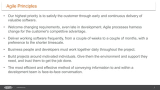 3
CONFIDENTIAL
• Our highest priority is to satisfy the customer through early and continuous delivery of
valuable software.
• Welcome changing requirements, even late in development. Agile processes harness
change for the customer's competitive advantage.
• Deliver working software frequently, from a couple of weeks to a couple of months, with a
preference to the shorter timescale.
• Business people and developers must work together daily throughout the project.
• Build projects around motivated individuals. Give them the environment and support they
need, and trust them to get the job done.
• The most efficient and effective method of conveying information to and within a
development team is face-to-face conversation.
Agile Principles
 