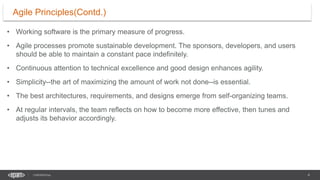4
CONFIDENTIAL
• Working software is the primary measure of progress.
• Agile processes promote sustainable development. The sponsors, developers, and users
should be able to maintain a constant pace indefinitely.
• Continuous attention to technical excellence and good design enhances agility.
• Simplicity--the art of maximizing the amount of work not done--is essential.
• The best architectures, requirements, and designs emerge from self-organizing teams.
• At regular intervals, the team reflects on how to become more effective, then tunes and
adjusts its behavior accordingly.
Agile Principles(Contd.)
 