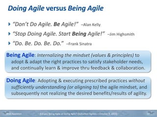 Doing Agile versus Being Agile
“Don’t Do Agile. Be Agile!” –Alan Kelly
“Stop Doing Agile. Start Being Agile!” –Jim Highsmith
“Do. Be. Do. Be. Do.” –Frank Sinatra
Being Agile: Internalizing the mindset (values & principles) to
adopt & adapt the right practices to satisfy stakeholder needs,
and continually learn & improve thru feedback & collaboration.
Doing Agile: Adopting & executing prescribed practices without
sufficiently understanding (or aligning to) the agile mindset, and
subsequently not realizing the desired benefits/results of agility.
Brad Appleton Are you Being Agile or Doing Agile? (Suburban Agilists – October 8, 2019) 11
 